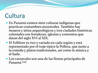 Cultura En Panamá existen siete culturas indígenas que practican costumbres ancestrales. También hay museos y sitios arqueológicos y tres ciudades históricas coloniales con fortalezas, iglesias y conventos que datan del siglo XVI al XIX.El Folklore es rico y variado en cada región y está representado por el traje típico la Pollera, que junto a la comida y platos tradicionales, así como la música y el baile.Los carnavales son una de las fiestas principales de Panamá.[155]
