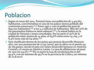 PoblacionSegún el censo del 2010, Panamá tiene una población de 3.405.813 habitantes, convirtiéndose en uno de los países menos poblado del continente americano.[124] Entre 1950 y 2010 la población pasó de 839.000 habitantes[125] a los 3,4 millones de habitantes. Más del 70% de los panameños habita en áreas urbanas[126] y la mitad habita en la ciudad de Panamá y zonas conurbadas. Por su parte el 30% de la población tiene menos de 14 años, el 63,6% tiene entre 15 y 64, y el 6,4% tiene más de 64 años.[127]Está clasificado dentro de los países que poseen desarrollo Humano alto, con una puntuación de 0,755 (2010), que lo ubica en el puesto 54 de 169 países, siendo el país con mejor desarrollo humano en América Central y el cuarto en América Latina. La tasa de alfabetismo alcanzó en 2010 un 94,5%.[128] Por su parte la tasa de escolarización es del 93,4%, con un máximo de 95,1% en la provincia de Colón y un mínimo de 77,8 en el 