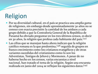 ReligionPor su diversidad cultural, en el país se practica una amplia gama de religiones, sin embargo desde aproximadamente 30 años no se conoce con exacta precisión la cantidad de los asiduos a cada grupo debido a que la Contraloría General de la República de Panamá ha obviado preguntar en los tres últimos censos, es decir en 30 años, la religión que profesa cada habitante del país.[137]Las cifras que se manejan hasta ahora indican que la religión católico romana es la que predomina,[138] seguida de grupos en franco crecimiento como los cristianos evangélicos y de otras variantes sucedidas del cristianismo como lo son los Adventistas, Testigos de Jehová y Mormones. A pesar de no haberse hecho en los censos, varias encuestas a nivel nacional, han tratado el tema de la religión. Según una encuesta realizada en junio del 2004 se reflejan los siguientes datos:[139]