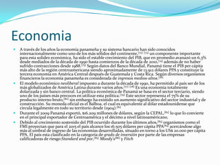 EconomiaA través de los años la economía panameña y su sistema bancario han sido conocidos internacionalmente como uno de los más sólidos del continente,[72][73] un componente importante para esta solidez económica, ha sido el estable crecimiento del PIB, que en promedio avanazó un 6,3% desde mediados de la década de 1990 hasta comienzos de la década de 2010,[74] además de no haber sufrido contracciones desde 1988.[75] Según datos del Banco Mundial, Panamá tiene el PIB per cápita más alto de la región centroamericana siendo aproximadamente de 13.912 dólares PPA y constituye la tercera economía en América Central después de Guatemala y Costa Rica. Según diversos organismos financieros la economía panameña es considerada de ingresos medios-altos.[76]El modelo económico neoliberal impuesto a durante la década de 1990, ha permitido al país ser de los más globalizados de América Latina durante varios años.[77][78] Es una economía totalmente dolarizada y sin banco central. La política económica de Panamá se basa en el sector terciario, siendo uno de los países más precoces en utilizar esta política.[79] Este sector representa el 75% de su producto interno bruto,[80] sin embargo ha existido un aumento significativo del sector industrial y de construcción. Su moneda oficial es el Balboa, el cual es equivalente al dólar estadounidense que circula legalmente en todo su territorio desde (1904).[81]Durante el 2009 Panamá exportó, $16.209 millones de dólares, según la CEPAL,[82] lo que lo convierte en el principal exportador de Centroamérica y el décimo a nivel latinoaméricano.Debido al crecimiento sostenido del PIB ocurrido durante los últimos años,[83] organismos como el FMI proyectan que para el 2015 el país alcance los 16.505 dólares per cápita PPA[84] acercándose algo más al umbral de ingreso de las economías desarrolladas, situado en torno a los US$ 20.000 per cápita PPA. El país esta clasificado en la categoría de grado de inversión por parte de las empresas calificadoras de riesgo:Standard and por,[85]Moody's[86] y Fitch 