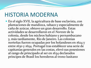 HISTORIA MODERNAEn el siglo XVII, la agricultura de base esclavista, con plantaciones de mandioca, tabaco y especialmente de caña de azúcar, obtuvo un gran desarrollo. Estas actividades se desarrollaron en el Noreste de la colonia, desde los núcleos bahiano y pernambucano y, más tardíamente, Río de Janeiro. Las colonias norteñas fueron ocupadas por los holandeses en 1624 y entre 1630 y 1654. Portugal tras establecer una serie de capitanías generales en las costas, elevó sus posesiones al rango de principado al ser en 1634 declarados príncipes de Brasil los herederos al trono lusitano