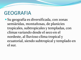 GEOGRAFIASu geografía es diversificada, con zonas semiáridas, montañosas, de planicies tropicales, subtropicales y templadas, con climas variando desde el seco en el nordeste, al lluvioso clima tropical y ecuatorial, siendo subtropical y templado en el sur.