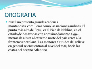 OROGRAFIABrasil no presenta grandes cadenas montañosas, cordilleras como las naciones andinas. El punto más alto de Brasil es el Pico da Neblina, en el estado de Amazonas con aproximadamente 2.994 metros de altura al extremo norte del país cerca a la frontera venezolana. Las menores altitudes del relieve en general se encuentran al nivel del mar, hacia las costas del océano Atlántico