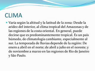 CLIMAVaría según la altitud y la latitud de la zona: Desde la aridez del interior, al clima tropical del Amazonas y de las regiones de la costa oriental. En general, puede decirse que es predominantemente tropical. Es un país húmedo, de climatología cambiante, especialmente al sur. La temporada de lluvias depende de la región: De enero a abril en el norte; de abril a julio en el noreste; y de noviembre a marzo en las regiones de Rio de Janeiro y São Paulo.