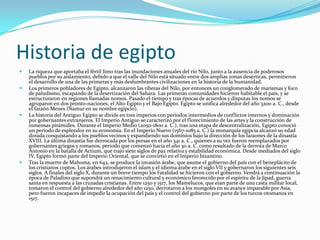Historia de egiptoLa riqueza que aportaba el fértil limo tras las inundaciones anuales del río Nilo, junto a la ausencia de poderosos pueblos por su aislamiento, debido a que el valle del Nilo está situado entre dos amplias zonas desérticas, permitieron el desarrollo de una de las primeras y más deslumbrantes civilizaciones en la historia de la humanidad.Los primeros pobladores de Egipto, alcanzaron las riberas del Nilo, por entonces un conglomerado de marismas y foco de paludismo, escapando de la desertización del Sahara. Las primeras comunidades hicieron habitable el país, y se estructuraron en regiones llamadas nomos. Pasado el tiempo y tras épocas de acuerdos y disputas los nomos se agruparon en dos pronto-naciones, el Alto Egipto y el Bajo Egipto. Egipto se unifica alrededor del año 3200 a. C., desde el faraón Menes (Namur en su nombre egipcio).La historia del Antiguo Egipto se divide en tres imperios con periodos intermedios de conflictos internos y dominación por gobernantes extranjeros. El Imperio Antiguo se caracterizó por el florecimiento de las artes y la construcción de inmensas pirámides. Durante el Imperio Medio (2050-1800 a. C.), tras una etapa de descentralización, Egipto conoció un período de esplendor en su economía. En el Imperio Nuevo (1567-1085 a. C.) la monarquía egipcia alcanzó su edad dorada conquistando a los pueblos vecinos y expandiendo sus dominios bajo la dirección de los faraones de la dinastía XVIII. La última dinastía fue derrocada por los persas en el año 341 a. C., quienes a su vez fueron reemplazados por gobernantes griegos y romanos, periodo que comenzó hacia el año 30 a. C. como resultado de la derrota de Marco Antonio en la batalla de Actium, que trajo siete siglos de paz relativa y estabilidad económica. Desde mediados del siglo IV, Egipto formó parte del Imperio Oriental, que se convirtió en el Imperio bizantino.Tras la muerte de Mahoma, en 642, se produce la invasión árabe, que asume el gobierno del país con el beneplácito de los cristianos coptos. Los árabes introdujeron el islam y el idioma árabe en el siglo VII y gobernaron los siguientes seis siglos. A finales del siglo X, durante un breve tiempo los Fatalidad se hicieron con el gobierno. Vendrá a continuación la época de Paladino que supondrá un renacimiento cultural y económico favorecido por el espíritu de la Jipad, guerra santa en respuesta a las cruzadas cristianas. Entre 1250 y 1517, los Mamelucos, que eran parte de una casta militar local, tomaron el control del gobierno alrededor del año 1250, derrotaron a los mongoles en su avance imparable por Asia, pero fueron incapaces de impedir la ocupación del país y el control del gobierno por parte de los turcos otomanos en 1517.