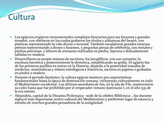 CulturaLos egipcios erigieron monumentales complejos funerarios para sus faraones y grandes templos, con obeliscos en los cuales grabaron los títulos y alabanzas del faraón, con pinturas representando la vida divina o terrenal. También esculpieron grandes estatuas pétreas representando a dioses y faraones, y pequeñas piezas de orfebrería, con metales y piedras preciosas, y labores de artesanía realizadas en piedra, fayenza o delicadamente talladas en madera.Desarrollaron su propio sistema de escritura, los jeroglíficos, con sus variantes: la escritura hierática y posteriormente la demótica, simplificando su grafía. El egipcio fue de los primeros pueblos en entrar en la Historia, dejando a la posteridad tratados de medicina, matemáticas y relatos mitológicos e históricos, escritos en papiros o grabados en piedra o madera.Durante el periodo faraónico, la cultura egipcia mantuvo sus características fundamentales hasta la época de dominación romana, influyendo culturalmente en todo el Mediterráneo occidental. Los últimos sacerdotes de Isis, en la isla de File, mantuvieron su culto hasta que fue prohibido por el emperador romano Justiniano I, en el año 535 de la era común.Alejandría, capital de la Dinastía Ptolemaica –sede de la célebre Biblioteca–, fue durante siglos el más importante centro cultural del Mediterráneo y preferente lugar de estancia y estudio de muchos grandes pensadores de la antigüedad.
