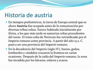 Historia de austriaEn tiempos prehistóricos, la tierra de Europa central que es ahora Austria fue ocupada antes de la romanización por diversas tribus celtas. Estuvo habitada inicialmente por ilirios, a los que más tarde se sumarían celtas procedentes del norte. El reino celta de Noricum fue reivindicado por el Imperio romano como provincia. A partir del año 15 a. C. pasó a ser una provincia del Imperio romano.En la decadencia del Imperio (siglo IV), hunos, godos, lombardos y vándalos cruzaron la frontera en varias ocasiones. Después de la caída del Imperio romano, la zona fue invadida por los bávaros, eslavos y avaros.