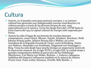 Cultura Austria, en el pasado como gran potencia europea, y su entorno cultural han generado una indispensable enorme contribución a la cultura europea a través de las diversas formas de arte, muy especialmente en la música. Viena fue desde fines del s.XVIII hasta la Gran Guerra del 1914 la capital cultural de Europa (sólo superada por París).Austria ha sido el lugar de nacimiento de muchos famosos compositores, como Gluck, Mozart, Haydn, Schubert, Bruckner, Wolf, Johann Strauss padre, Johann Strauss hijo y Mahler, así como miembros de la Segunda Escuela de Viena, como Schönberg, Anton von Webern, Alexander von Zemlinsky, Siegmund von Hausegger y Berg. Viena ha sido desde hace mucho tiempo un importante centro de la innovación musical. En el siglo XVIII y el siglo XIX, la ciudad atrajo a grandes compositores debido al patrocinio de los Habsburgo (Beethoven, Carl Maria von Weber, Brahms...). Eslavos y húngaros (súbditos del imperio) influyeron también en la música de Austria (Franz Liszt, Franz Lehár, Smetana, Dvořák, Béla Bartók...).