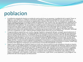 poblacionLa población estimada de Austria en octubre de 2006 era de 8.292.322 personas. La población de la capital, Viena, es superior a 1,65 millones (2,2 millones contando los suburbios), y representa alrededor de una cuarta parte de la población del país, siendo conocida por su amplia oferta cultural y alto nivel de vida. En contraste con la capital, las demás ciudades austríacas no exceden el millón de habitantes: Graz, donde viven 250.099 habitantes, seguida de LLa cultura de Arabia Saudita está codificada por la religión y los principios morales heredados de una larga tradición cultural árabe y musulmana. En este sentido, el comportamiento, la vestimenta y la alimentación están sujetos a las restricciones que aplica su marco jurídico. Si bien los saudíes están bien informado sobre el mundo árabe y el occidental, la expresión pública de opinión sobre temas internos no es incentivada. Así, por ejemplo, no existen organizaciones, tales como partidos políticos o sindicatos que proporcionan foros públicos.[1]inz (188.968), Salzburgo (150.000) e Innsbruck (117.346). Todas las demás ciudades tienen menos de 100.000 habitantes.Los germanófonos representan, por mucho, el grupo lingüístico más grande del país, sumando aproximadamente el 90% de la población de Austria. Los estados federales austríacos de Carintia y Estiria son el hogar de una importante minoría nativa de habla eslovena, con alrededor de 14.000 miembros (censo de Austria; cifras no oficiales de grupos eslovenos hablan de más de 50.000). En el este del Bundesland Burgenland (anteriormente parte de la mitad húngara del Imperio austrohúngaro), cerca de 20.000 ciudadanos austríacos hablan húngaro y 30.000,croata. El resto de la población austríaca proviene de ascendencia extranjera, muchos de ellos de los países vecinos, especialmente del ex Bloque del Este. Los denominados trabajadores huéspedes (Gastarbeiter) y sus descendientes, así como los refugiados de las guerras yugoslavas y otros conflictos, también forman un importante grupo minoritario en Austria. Desde 1994, los Roma-Sinti (gitanos) constituyen una minoría étnica reconocida oficialmente en Austria.Según el censo publicado por Statistik Austria en el año 2001, hay un total de 710.926 extranjeros viviendo en Austria, de los cuales 124.392 hablan alemán como lengua materna (mayormente inmigrantes de Alemania, algunos de Suiza y de la Provincia autónoma de Bolzano en Italia). El siguiente grupo más numeroso son los provenientes de la antigua Yugoslavia (240.863), la mayoría de Serbia (135.376) y Croacia (105.487), seguidos por los turcos (123.417), anglófonos (25.155), albaneses (24.446) y polacos (17.899). Con menos de 15.000 representantes destacan los 14.699 húngaros, 12.216 rumanos, 7.982 árabes, 6.902 eslovenos (no incluida la minoría autóctona Windisch), 6.891 eslovacos, 6.707 checos, 5.916 persas, 5.677 italianos, 5.466 rusos, 5.213 franceses, 4.938 chinos, 4.264 españoles y 3.503 búlgaros. Las poblaciones del resto de grupos cae bruscamente 