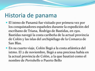 Historia de panamaEl istmo de Panamá fue visitado por primera vez por los conquistadores españoles durante la expedición del escribano de Triana, Rodrigo de Bastidas, en 1501. Bastidas navegó la costa caribeña de la actual provincia de Colón y las islas del archipiélago de la Comarca de San Blas.En su cuarto viaje, Colón llegó a la costa atlántica del istmo. El 2 de noviembre, llegó a una preciosa bahía en la actual provincia de Colón, a la que bautizó como el nombre de Portobello o Puerto Bello