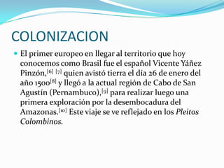 COLONIZACIONEl primer europeo en llegar al territorio que hoy conocemos como Brasil fue el español Vicente Yáñez Pinzón,[6][7] quien avistó tierra el día 26 de enero del año 1500[8] y llegó a la actual región de Cabo de San Agustín (Pernambuco),[9] para realizar luego una primera exploración por la desembocadura del Amazonas.[10] Este viaje se ve reflejado en los Pleitos Colombinos.
