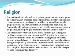 ReligionPor su diversidad cultural, en el país se practica una amplia gama de religiones, sin embargo desde aproximadamente 30 años no se conoce con exacta precisión la cantidad de los asiduos a cada grupo debido a que la Contraloría General de la República de Panamá ha obviado preguntar en los tres últimos censos, es decir en 30 años, la religión que profesa cada habitante del país.[137]Las cifras que se manejan hasta ahora indican que la religión católico romana es la que predomina,[138] seguida de grupos en franco crecimiento como los cristianos evangélicos y de otras variantes sucedidas del cristianismo como lo son los Adventistas, Testigos de Jehová y Mormones. A pesar de no haberse hecho en los censos, varias encuestas a nivel nacional, han tratado el tema de la religión. Según una encuesta realizada en junio del 2004 se reflejan los siguientes datos:[139]
