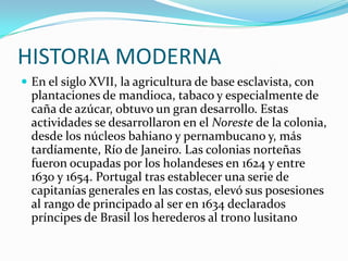 HISTORIA MODERNAEn el siglo XVII, la agricultura de base esclavista, con plantaciones de mandioca, tabaco y especialmente de caña de azúcar, obtuvo un gran desarrollo. Estas actividades se desarrollaron en el Noreste de la colonia, desde los núcleos bahiano y pernambucano y, más tardíamente, Río de Janeiro. Las colonias norteñas fueron ocupadas por los holandeses en 1624 y entre 1630 y 1654. Portugal tras establecer una serie de capitanías generales en las costas, elevó sus posesiones al rango de principado al ser en 1634 declarados príncipes de Brasil los herederos al trono lusitano