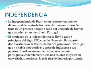 INDEPENDENCIALa Independencia de Brasil es un proceso totalmente diferente al del resto de los países latinoamericanos. Se trata de un proceso llevado a cabo por una serie de hechos que suceden en su metrópoli, Portugal.El comienzo de la independencia se llevó a cabo a principios del Siglo XIX, cuando Napoleón Bonaparte decidió atravesar la Península Ibérica para invadir Portugal, que no había bloqueado el acceso de Inglaterra a sus puertos. Brasil en ese momento, era una colonia portuguesa, concretamente, era una colonia muy rica en oro y piedras preciosas, la más rica del imperio portugués.