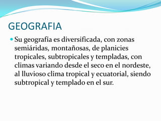 GEOGRAFIASu geografía es diversificada, con zonas semiáridas, montañosas, de planicies tropicales, subtropicales y templadas, con climas variando desde el seco en el nordeste, al lluvioso clima tropical y ecuatorial, siendo subtropical y templado en el sur.