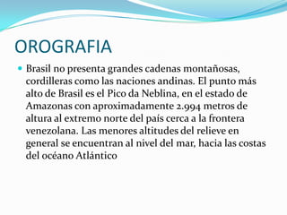 OROGRAFIABrasil no presenta grandes cadenas montañosas, cordilleras como las naciones andinas. El punto más alto de Brasil es el Pico da Neblina, en el estado de Amazonas con aproximadamente 2.994 metros de altura al extremo norte del país cerca a la frontera venezolana. Las menores altitudes del relieve en general se encuentran al nivel del mar, hacia las costas del océano Atlántico