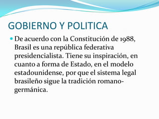 GOBIERNO Y POLITICADe acuerdo con la Constitución de 1988, Brasil es una república federativa presidencialista. Tiene su inspiración, en cuanto a forma de Estado, en el modelo estadounidense, por que el sistema legal brasileño sigue la tradición romano-germánica.