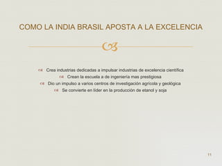 Crea industrias dedicadas a impulsar industrias de excelencia científica Crean la escuela a de ingeniería mas prestigiosa  Dio un impulso a varios centros de investigación agrícola y geológica  Se convierte en líder en la producción de etanol y soja  COMO LA INDIA BRASIL APOSTA A LA EXCELENCIA  