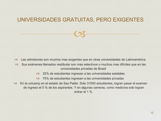 Las  admisiones son muchos mas exigentes que en otras universidades de Latinoamérica  Sus exámenes llamados vestibular son mas selectivos o muchos mas difíciles que en las universidades privadas de Brasil  25% de estudiantes ingresan a las universidades estatales 75% de estudiantes ingresan a las universidades privadas  En la unicamp en el estado de Sao Pablo. Solo 31000 estudiantes, logran pasar el examen de ingreso el 5 % de los aspirantes. Y en algunas carreras, como medicina solo logran entrar el 1 %. UNIVERSIDADES GRATUITAS, PERO EXIGENTES  