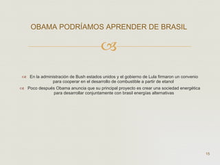 En la administración de Bush estados unidos y el gobierno de Lula firmaron un convenio para cooperar en el desarrollo de combustible a partir de etanol  Poco después Obama anuncia que su principal proyecto es crear una sociedad energética para desarrollar conjuntamente con brasil energías alternativas OBAMA PODRÍAMOS APRENDER DE BRASIL   