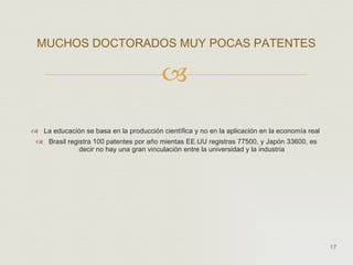 La educación se basa en la producción científica y no en la aplicación en la economía real  Brasil registra 100 patentes por año mientas EE.UU registras 77500, y Japón 33600, es decir no hay una gran vinculación entre la universidad y la industria  MUCHOS DOCTORADOS MUY POCAS PATENTES  