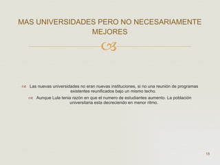 Las nuevas universidades no eran nuevas instituciones, si no una reunión de programas existentes reunificados bajo un mismo techo.  Aunque Lula tenia razón en que el numero de estudiantes aumento. La población universitaria esta decreciendo en menor ritmo. MAS UNIVERSIDADES PERO NO NECESARIAMENTE MEJORES  