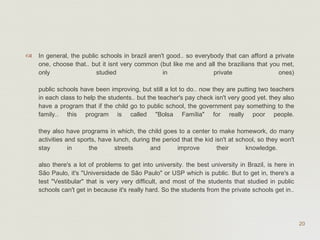 In general, the public schools in brazil aren't good.. so everybody that can afford a private one, choose that.. but it isnt very common (but like me and all the brazilians that you met, only studied in private ones) public schools have been improving, but still a lot to do.. now they are putting two teachers in each class to help the students.. but the teacher's pay check isn't very good yet. they also have a program that if the child go to public school, the government pay something to the family.. this program is called "Bolsa Família" for really poor people. they also have programs in which, the child goes to a center to make homework, do many activities and sports, have lunch, during the period that the kid isn't at school, so they won't stay in the streets and improve their knowledge.  also there's a lot of problems to get into university. the best university in Brazil, is here in São Paulo, it's "Universidade de São Paulo" or USP which is public. But to get in, there's a test "Vestibular" that is very very difficult, and most of the students that studied in public schools can't get in because it's really hard. So the students from the private schools get in..  