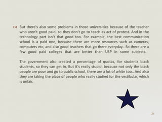 But there's also some problems in those universities because of the teacher who aren't good paid, so they don't go to teach as act of protest. And in the technology part isn't that good too. For example, the best communication school is a paid one, because there are more resources such as cameras, computers etc, and also good teachers that go there everyday.. So there are a few good paid colleges that are better than USP in some subjects.  The government also created a percentage of quotas, for students black students, so they can get in. But it's really stupid, because not only the black people are poor and go to public school, there are a lot of white too.. And also they are taking the place of people who really studied for the vestibular, which is unfair.  