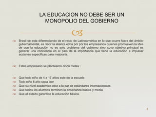 Brasil se esta diferenciando de el resto de Latinoamérica en lo que ocurre fuera del ámbito gubernamental, es decir la alianza echa por por los empresarios quienes promueven la idea de que la educación no es solo problema del gobierno sino cuyo objetivo principal es generar una conciencia en el país de la importancia que tiene la educación e impulsar acciones especificas para mejorarla.  Estos empresario se plantearon cinco metas : Que todo niño de 4 a 17 años este en la escuela Todo niño 8 año sepa leer Que su nivel académico este a la par de estándares internacionales Que todos los alumnos terminen la enseñanza básica y media Que el estado garantice la educación básica. LA EDUCACION NO DEBE SER UN MONOPOLIO DEL GOBIERNO  