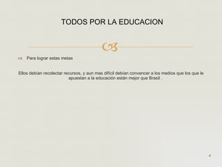 Para lograr estas metas  Ellos debían recolectar recursos, y aun mas difícil debían convencer a los medios que los que le apuestan a la educación están mejor que Brasil . TODOS POR LA EDUCACION   