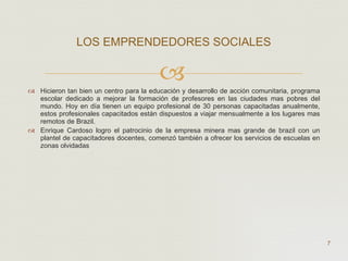 Hicieron tan bien un centro para la educación y desarrollo de acción comunitaria, programa escolar dedicado a mejorar la formación de profesores en las ciudades mas pobres del mundo. Hoy en día tienen un equipo profesional de 30 personas capacitadas anualmente, estos profesionales capacitados están dispuestos a viajar mensualmente a los lugares mas remotos de Brazil. Enrique Cardoso logro el patrocinio de la empresa minera mas grande de brazil con un plantel de capacitadores docentes, comenzó también a ofrecer los servicios de escuelas en zonas olvidadas  LOS EMPRENDEDORES SOCIALES  