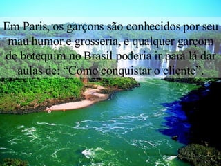 Em Paris, os garçons são conhecidos por seu mau humor e grosseria, e qualquer garçom de botequim no Brasil poderia ir para lá dar aulas de: “Como conquistar o cliente”. 