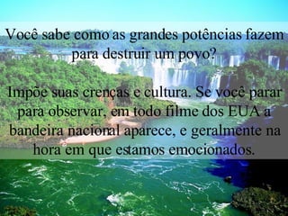 Você sabe como as grandes potências fazem para destruir um povo? Impõe suas crenças e cultura. Se você parar para observar, em todo filme dos EUA a bandeira nacional aparece, e geralmente na hora em que estamos emocionados. 