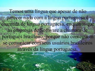 Temos uma língua que apesar de não parecer nada com a língua portuguesa é chamada de língua portuguesa, enquanto que as empresas de Software a chamam de português brasileiro, porque não conseguem se comunicar com seus usuários brasileiros através da língua portuguesa. 