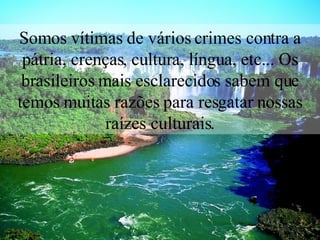 Somos vítimas de vários crimes contra a pátria, crenças, cultura, língua, etc... Os brasileiros mais esclarecidos sabem que temos muitas razões para resgatar nossas raízes culturais. 