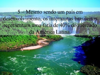 5 – Mesmo sendo um país em desenvolvimento, os internautas brasileiros representam uma fatia de 40% do mercado da América Latina. 