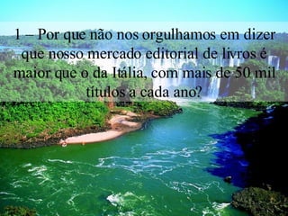 1 – Por que não nos orgulhamos em dizer que nosso mercado editorial de livros é maior que o da Itália, com mais de 50 mil títulos a cada ano? 