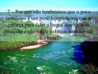 7 – Por que não lembramos que o povo brasileiro é um povo hospitaleiro, que se esforça para falar a língua dos turistas, gesticula e não mede esforços para atendê-los bem? 