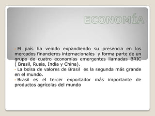 • El país ha venido expandiendo su presencia en los
mercados financieros internacionales y forma parte de un
grupo de cuatro economías emergentes llamadas BRIC
( Brasil, Rusia, India y China).
• La bolsa de valores de Brasil es la segunda más grande
en el mundo.
• Brasil es el tercer exportador más importante de
productos agrícolas del mundo
 
