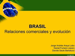BRASIL
Relaciones comerciales y evolución


                       Jorge Andrés Araya Lobo
                          Daniel Fumero Lázaro
                        Davide Saulo Bartolucci
 