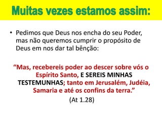 • Pedimos que Deus nos encha do seu Poder,
  mas não queremos cumprir o propósito de
  Deus em nos dar tal bênção:

 “Mas, recebereis poder ao descer sobre vós o
        Espírito Santo, E SEREIS MINHAS
  TESTEMUNHAS; tanto em Jerusalém, Judéia,
       Samaria e até os confins da terra.”
                    (At 1.28)
 