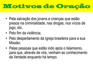 • Pela salvação dos jovens e crianças que estão
  presos na criminalidade, nas drogas, nos vícios de
  jogo, etc.
• Pelo fim da violência;
• Pelo despertamento da Igreja brasileira para a sua
  Missão;
• Pelas pessoas que estão indo após o Islamismo,
  para que, através de nós, venham ao conhecimento
  da Verdade enquanto há tempo.
 