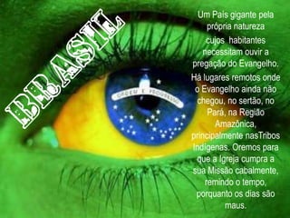 Um País gigante pela
      própria natureza
     cujos habitantes
    necessitam ouvir a
pregação do Evangelho.
Há lugares remotos onde
 o Evangelho ainda não
  chegou, no sertão, no
      Pará, na Região
        Amazônica,
principalmente nasTribos
Indígenas. Oremos para
 que a Igreja cumpra a
sua Missão cabalmente,
     remindo o tempo,
 porquanto os dias são
           maus.
 