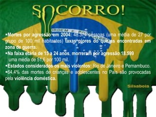 Mortes por agressão em 2004: 48.374 pessoas (uma média de 27 por
grupo de 100 mil habitantes) taxas piores do que as encontradas em
zona de guerra.
Na faixa etária de 15 a 24 anos, morreram por agressão 18.599
  uma média de 51,6 por 100 mil.
Estados considerados os mais violentos: Rio de Janeiro e Pernambuco.
64,4% das mortes de crianças e adolescentes no País são provocadas
pela violência doméstica.
 