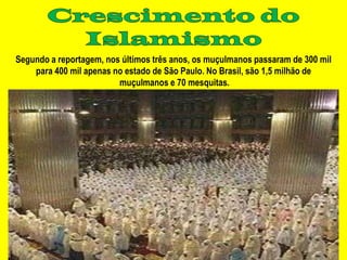 Segundo a reportagem, nos últimos três anos, os muçulmanos passaram de 300 mil
    para 400 mil apenas no estado de São Paulo. No Brasil, são 1,5 milhão de
                         muçulmanos e 70 mesquitas.
 