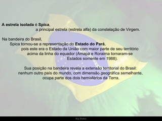 A estrela isolada é Spica,
                  a principal estrela (estrela alfa) da constelação de Virgem.

Na bandeira do Brasil,
    Spica tornou-se a representação do Estado do Pará,
          pois este era o Estado da União com maior parte de seu território
              acima da linha do equador (Amapá e Roraima tornaram-se
                                   Estados somente em 1988).

            Sua posição na bandeira revela a extensão territorial do Brasil:
         nenhum outro país do mundo, com dimensão geográfica semelhante,
                     ocupa parte dos dois hemisférios da Terra.




                                         Ria Slides
 