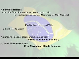 A Bandeira Nacional
 é um dos Símbolos Nacionais, assim como o são
            o Hino Nacional, as Armas Nacionais e o Selo Nacional.



                        É o Símbolo da nossa Pátria.
 O Símbolo do Brasil.


A Bandeira Nacional possui um hino específico:
                          o Hino da Bandeira Nacional;
e um dia de comemoração:
                    19 de Novembro - Dia da Bandeira.




                                   Ria Slides
 