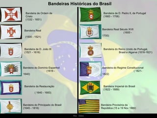 Bandeiras Históricas do Brasil

  Bandeira de Ordem de                           Bandeira de D. Pedro II, de Portugal
  Cristo                                         (1683 - 1706)
  (1332 - 1651)



 Bandeira Real                                  Bandeira Real Século XVII
                                                                (1600 -
 (1500 - 1521)                                  1700)




 Bandeira de D. João III                         Bandeira do Reino Unido de Portugal,
 (1521 - 1616)                                               Brasil e Algarve (1816-1821)




Bandeira do Domínio Espanhol                    Bandeira do Regime Constitucional
                  (1616 -                                               ( 1821-
1640)                                           1822)



 Bandeira da Restauração                         Bandeira Imperial do Brasil
                                                 (1822 - 1889)
         ( 1640 - 1683)



Bandeira do Principado do Brasil                Bandeira Provisória da
(1645 - 1816)                                   República (15 a 19 Nov 1889)

                                   Ria Slides
 