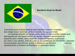 Bandeira Atual do Brasil




A bandeira atual do Brasil adotada pela República mantém a tradição
das antigas cores nacionais, verde e amarelo, do seguinte modo:
     um losango amarelo em campo verde, tendo no meio a esfera celeste azul,
atravessada por uma zona branca, em sentido oblíquo e descendente da
esquerda para a direita, com a legenda, Ordem e Progresso, e pontuada
por vinte e uma estrelas, entre as quais as da constelação do CRUZEIRO, dispostas
na sua situação astronômica, quanto a distância e ao tamanho          relativos,
representando os Estados da República e o Município Neutro.




                                   Ria Slides
 