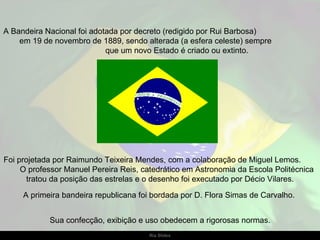 A Bandeira Nacional foi adotada por decreto (redigido por Rui Barbosa)
    em 19 de novembro de 1889, sendo alterada (a esfera celeste) sempre
                            que um novo Estado é criado ou extinto.




Foi projetada por Raimundo Teixeira Mendes, com a colaboração de Miguel Lemos.
     O professor Manuel Pereira Reis, catedrático em Astronomia da Escola Politécnica
       tratou da posição das estrelas e o desenho foi executado por Décio Vilares.

     A primeira bandeira republicana foi bordada por D. Flora Simas de Carvalho.


            Sua confecção, exibição e uso obedecem a rigorosas normas.
                                       Ria Slides
 